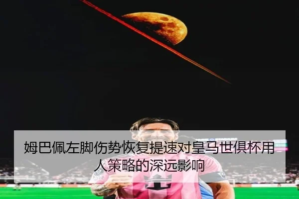 姆巴佩左脚伤势恢复提速对皇马世俱杯用人策略的深远影响