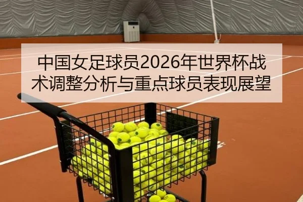 中国女足球员2026年世界杯战术调整分析与重点球员表现展望